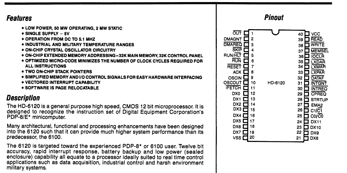 Harris HD-6120 datasheet. Features * LOW POWER, 50 MW OPERATING, 2 MW STATIC * SINGLE SUPPLY -SV * OPERATION FROM DC TO 5.1 MHZ * INDUSTRIAL AND MILITARY TEMPERATURE RANGES * DN-CHIP CRYSTAL OSCILLATOR CIRCUITRY * ON-CHIP EXTENDED MEMORY ADDRESSING-32K MAIN MEMORY, 32K CONTROL PANEL * OPTIMIZED MICRO-CODE MINIMIZES THE NUMBER OF CLOCK CYCLES REQUIRED FOR ALL INSTRUCTIONS * TWO ON-CHIP STACK POINTERS * SIMPLIFIED MEMORY AND I/O CONTROL SIGNALS FOR EASY HARDWARE INTERFACING * VECTORED INTERRUPT CAPABILITY * SOFTWARE IS PAGE RELOCATABLE Description The HD-6120 is a general purpose high speed, CMOS 12 bit microprocessor. It is designed to recognize the instruction set of Digital Equipment Corporation&rsquo;s PDP-6/E&rsquo; minicomputer. Many architectural, functional and processing enhancements have been designed into the 6120 such that it can provide much higher system performance than its predecessor, the 6100. The 6120 is targeted toward the experienced PDP-6&rsquo; or 6100 user. Twelve bit accuracy, rapid interrupt response, battery backup and low power (sealed enclosure) capability all equate to a processor ideally suited to real time control applications such as data acquisition, industrial control and harsh environment military systems.